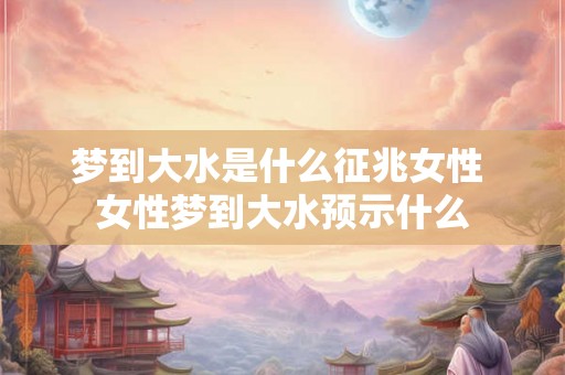 梦到大水是什么征兆女性 女性梦到大水预示什么 梦到大水是什么征兆女性 女性梦到大水预示什么