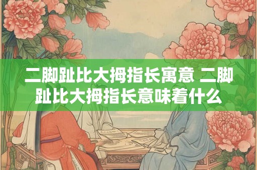 二脚趾比大拇指长寓意 二脚趾比大拇指长意味着什么