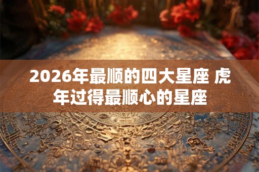 2026年最顺的四大星座 虎年过得最顺心的星座 2026年最顺的四大星座 虎年过得最顺心的星座