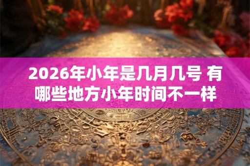 2026年小年是几月几号 有哪些地方小年时间不一样