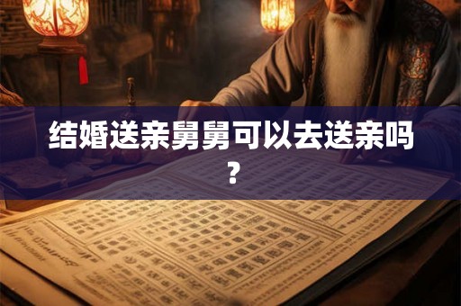 结婚送亲舅舅可以去送亲吗? 结婚送亲舅舅可以去送亲吗?