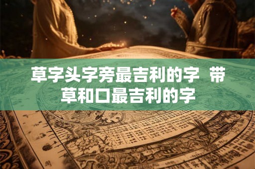草字头字旁最吉利的字  带草和口最吉利的字