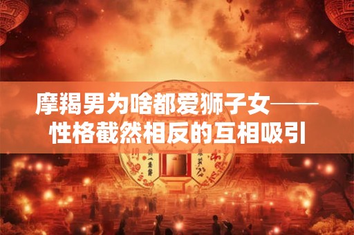 摩羯男为啥都爱狮子女──性格截然相反的互相吸引
