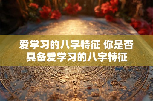 爱学习的八字特征 你是否具备爱学习的八字特征