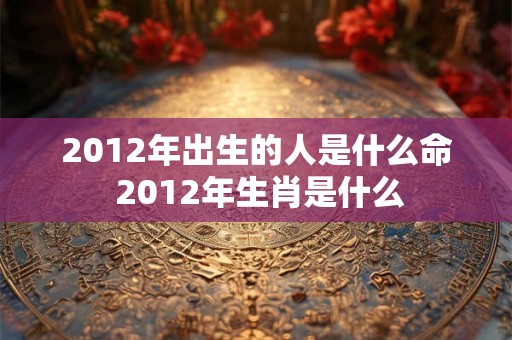 2012年出生的人是什么命 2012年生肖是什么