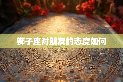 狮子座对朋友的态度如何