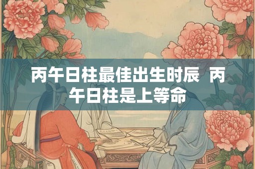 丙午日柱最佳出生时辰  丙午日柱是上等命