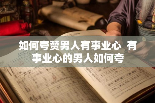 如何夸赞男人有事业心 有事业心的男人如何夸 如何夸赞男人有事业心 有事业心的男人如何夸