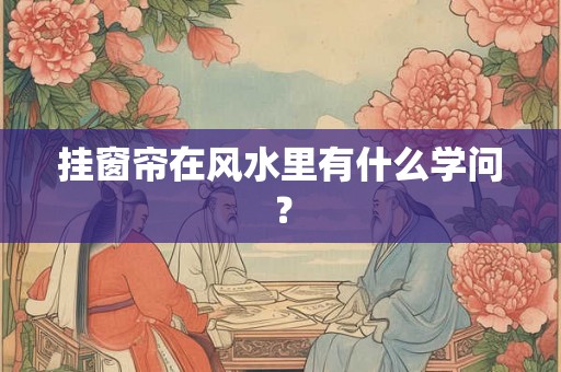 挂窗帘在风水里有什么学问? 挂窗帘在风水里有什么学问?