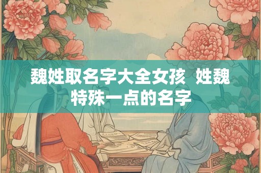 魏姓取名字大全女孩 姓魏特殊一点的名字 魏姓取名字大全女孩 姓魏特殊一点的名字