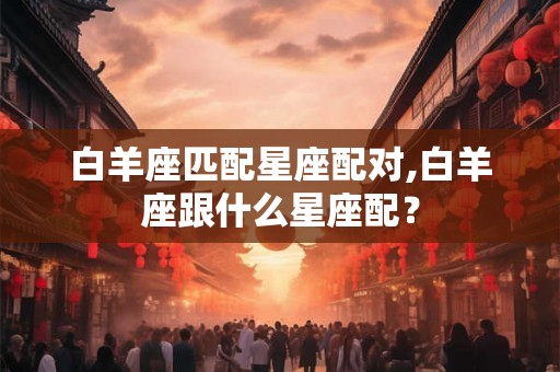 白羊座匹配星座配对,白羊座跟什么星座配？