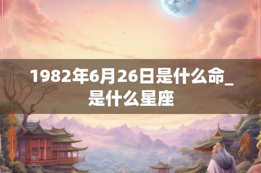 1982年6月26日是什么命_是什么星座