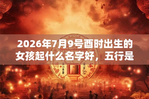 2026年7月9号酉时出生的女孩起什么名字好，五行是什么？