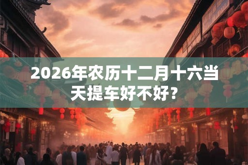2026年农历十二月十六当天提车好不好？
