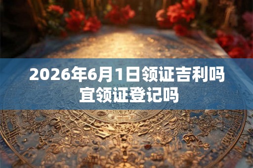 2026年6月1日领证吉利吗 宜领证登记吗