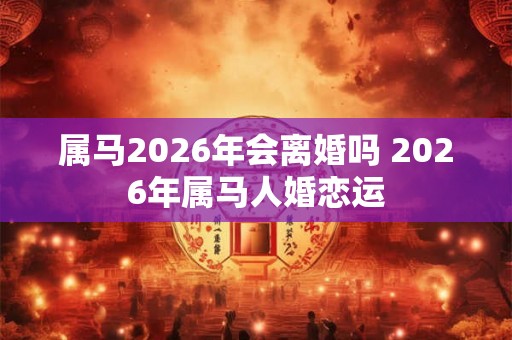 属马2026年会离婚吗 2026年属马人婚恋运