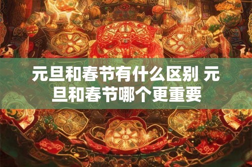 元旦和春节有什么区别 元旦和春节哪个更重要 元旦和春节有什么区别 元旦和春节哪个更重要