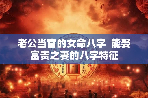 老公当官的女命八字  能娶富贵之妻的八字特征
