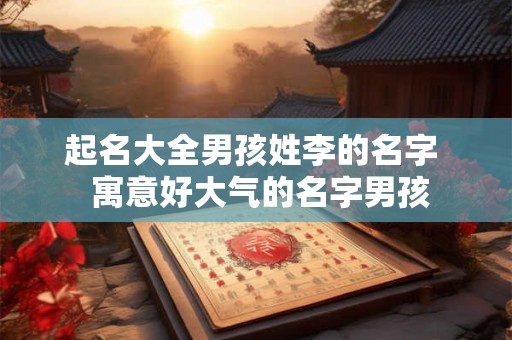 起名大全男孩姓李的名字  寓意好大气的名字男孩