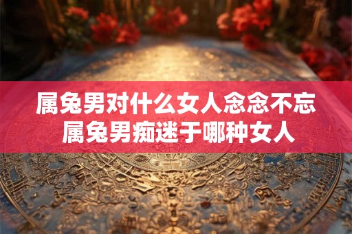 属兔男对什么女人念念不忘 属兔男痴迷于哪种女人 属兔男对什么女人念念不忘 属兔男痴迷于哪种女人