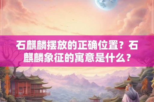 石麒麟摆放的正确位置?石麒麟象征的寓意是什么? 石麒麟摆放的正确位置?石麒麟象征的寓意是什么?
