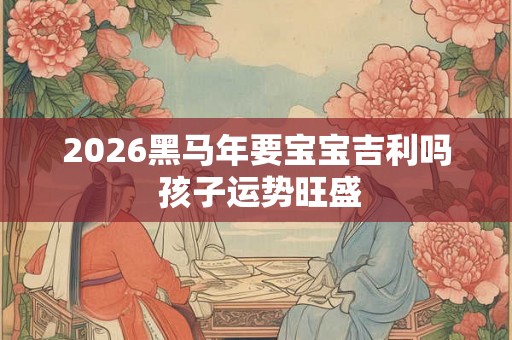 2026黑马年要宝宝吉利吗 孩子运势旺盛 2026黑马年要宝宝吉利吗 孩子运势旺盛