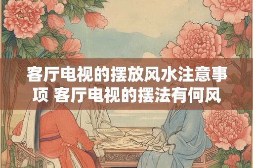 客厅电视的摆放风水注意事项 客厅电视的摆法有何风水讲究