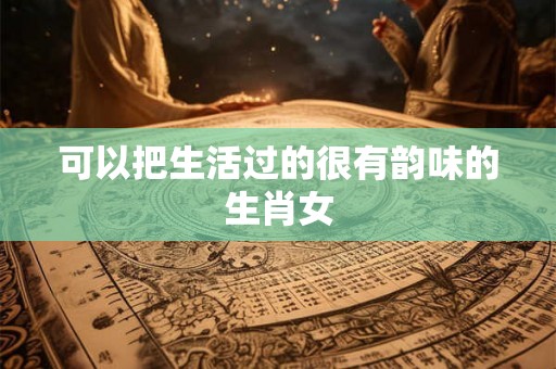 可以把生活过的很有韵味的生肖女 可以把生活过的很有韵味的生肖女