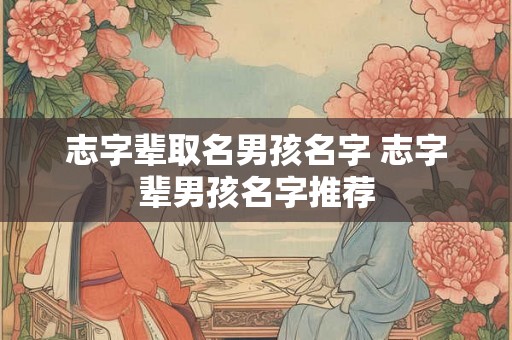 志字辈取名男孩名字 志字辈男孩名字推荐 志字辈取名男孩名字 志字辈男孩名字推荐