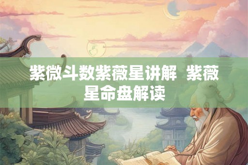 紫微斗数紫薇星讲解  紫薇星命盘解读