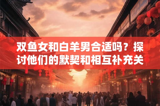 双鱼女和白羊男合适吗？探讨他们的默契和相互补充关系