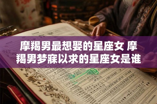 摩羯男最想娶的星座女 摩羯男梦寐以求的星座女是谁