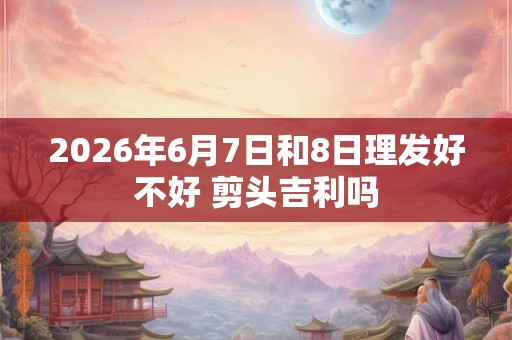 2026年6月7日和8日理发好不好 剪头吉利吗 2026年6月7日和8日理发好不好 剪头吉利吗
