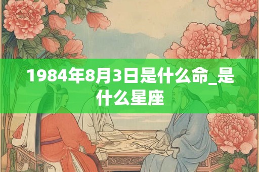 1984年8月3日是什么命_是什么星座