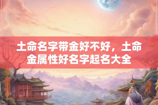 土命名字带金好不好,土命金属性好名字起名大全 土命名字带金好不好,土命金属性好名字起名大全