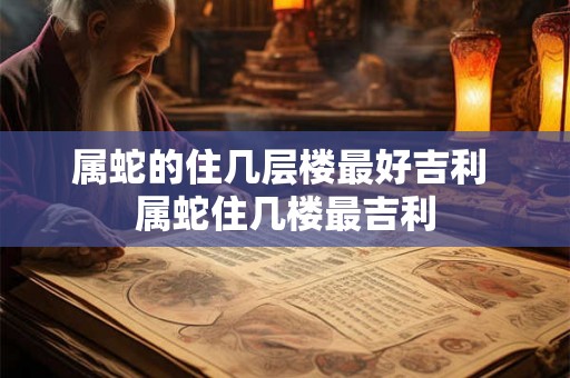属蛇的住几层楼最好吉利 属蛇住几楼最吉利