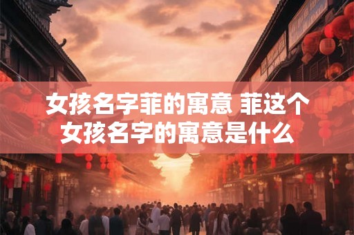 女孩名字菲的寓意 菲这个女孩名字的寓意是什么