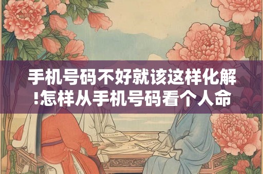 手机号码不好就该这样化解!怎样从手机号码看个人命运咋样？
