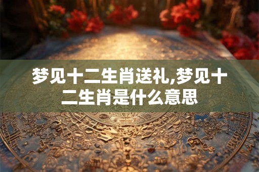 梦见十二生肖送礼,梦见十二生肖是什么意思 梦见十二生肖送礼,梦见十二生肖是什么意思