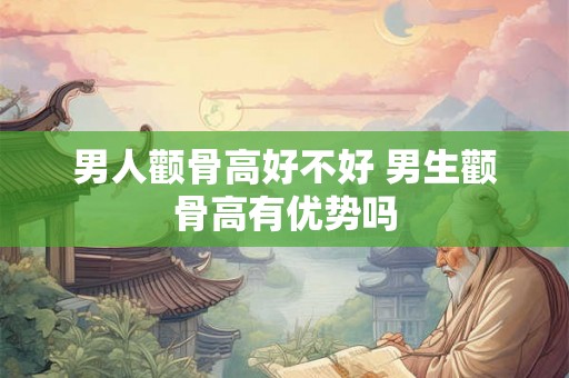 男人颧骨高好不好 男生颧骨高有优势吗