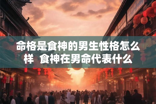 命格是食神的男生性格怎么样  食神在男命代表什么