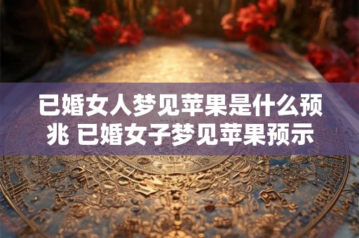 已婚女人梦见苹果是什么预兆 已婚女子梦见苹果预示什么