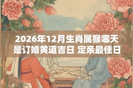 2026年12月生肖属猴哪天是订婚黄道吉日 定亲最佳日子查询