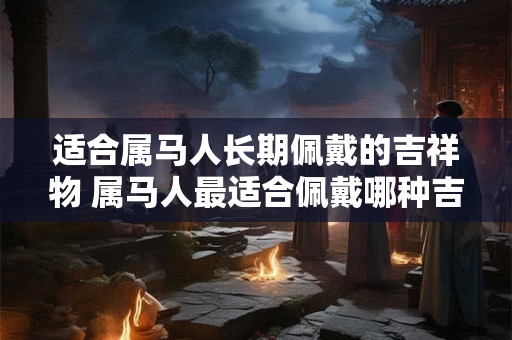 适合属马人长期佩戴的吉祥物 属马人最适合佩戴哪种吉祥物