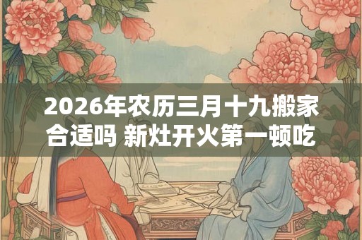 2026年农历三月十九搬家合适吗 新灶开火第一顿吃什么