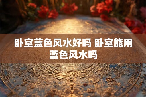 卧室蓝色风水好吗 卧室能用蓝色风水吗 卧室蓝色风水好吗 卧室能用蓝色风水吗
