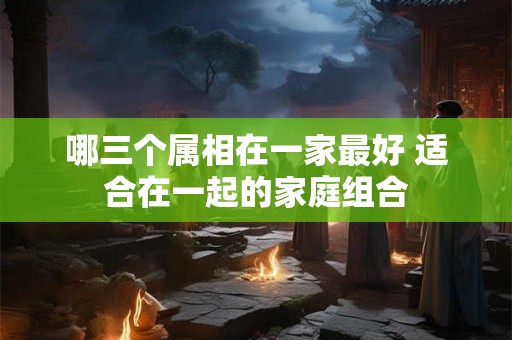 哪三个属相在一家最好 适合在一起的家庭组合 哪三个属相在一家最好 适合在一起的家庭组合