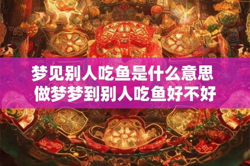 梦见别人吃鱼是什么意思 做梦梦到别人吃鱼好不好