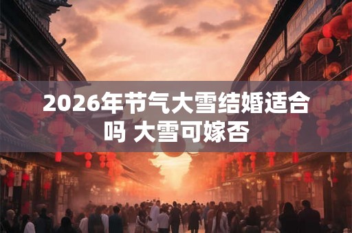 2026年节气大雪结婚适合吗 大雪可嫁否 2026年节气大雪结婚适合吗 大雪可嫁否