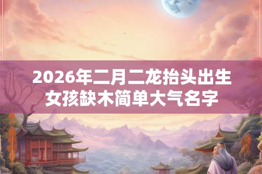 2026年二月二龙抬头出生女孩缺木简单大气名字 2026年二月二龙抬头出生女孩缺木简单大气名字